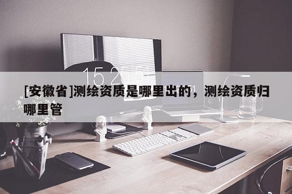 [安徽省]测绘资质是哪里出的，测绘资质归哪里管