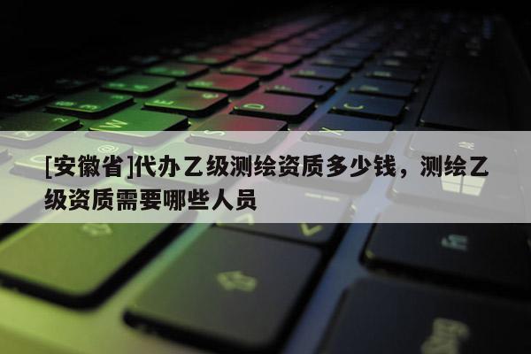 [安徽省]代办乙级测绘资质多少钱，测绘乙级资质需要哪些人员