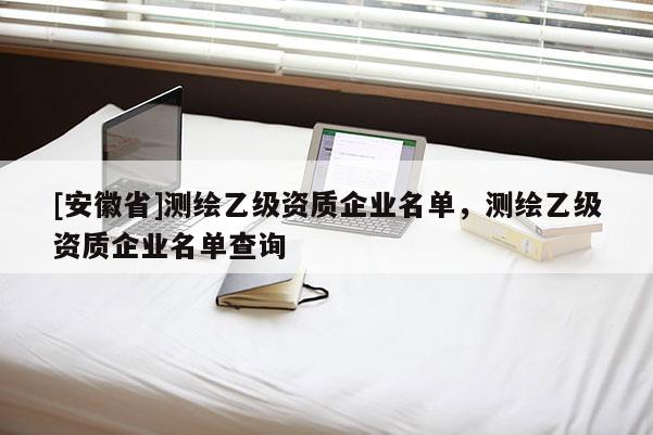 [安徽省]测绘乙级资质企业名单，测绘乙级资质企业名单查询
