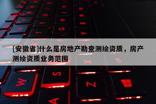 [安徽省]什么是房地产勘查测绘资质，房产测绘资质业务范围