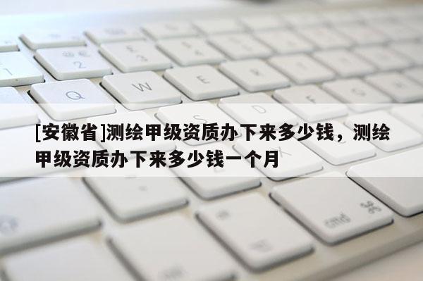 [安徽省]测绘甲级资质办下来多少钱，测绘甲级资质办下来多少钱一个月