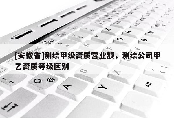 [安徽省]测绘甲级资质营业额，测绘公司甲乙资质等级区别