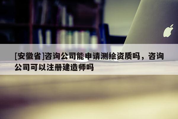 [安徽省]咨询公司能申请测绘资质吗，咨询公司可以注册建造师吗