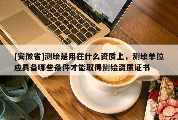 [安徽省]测绘是用在什么资质上，测绘单位应具备哪些条件才能取得测绘资质证书