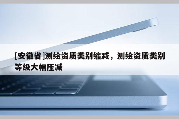 [安徽省]测绘资质类别缩减，测绘资质类别等级大幅压减