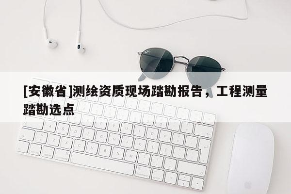[安徽省]测绘资质现场踏勘报告，工程测量踏勘选点