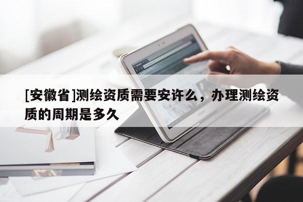 [安徽省]测绘资质需要安许么，办理测绘资质的周期是多久