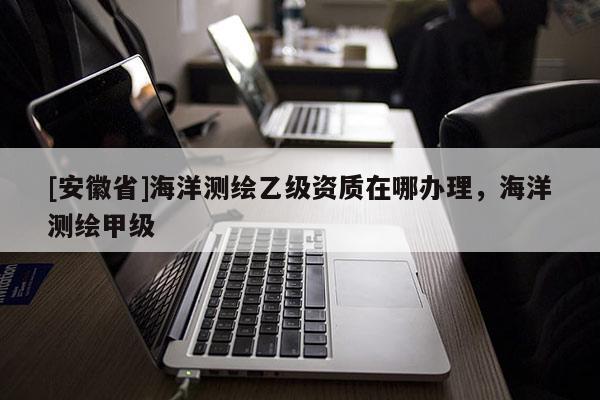 [安徽省]海洋测绘乙级资质在哪办理，海洋测绘甲级