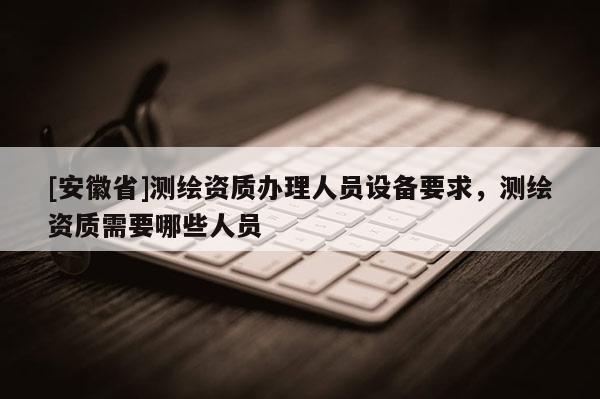 [安徽省]测绘资质办理人员设备要求，测绘资质需要哪些人员