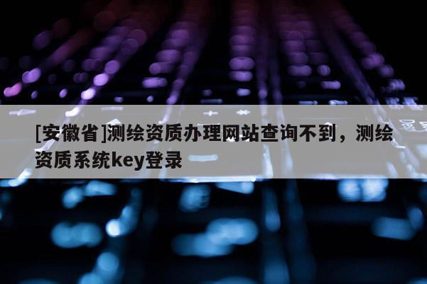 [安徽省]测绘资质办理网站查询不到，测绘资质系统key登录