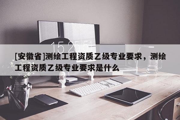 [安徽省]测绘工程资质乙级专业要求，测绘工程资质乙级专业要求是什么