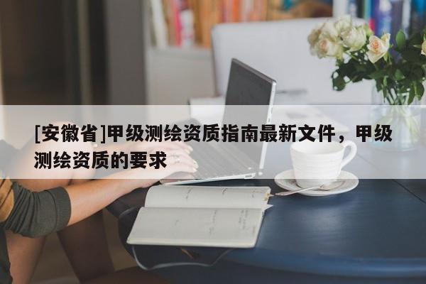 [安徽省]甲级测绘资质指南最新文件，甲级测绘资质的要求
