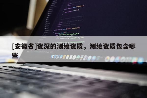 [安徽省]资深的测绘资质，测绘资质包含哪些
