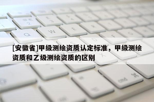 [安徽省]甲级测绘资质认定标准，甲级测绘资质和乙级测绘资质的区别