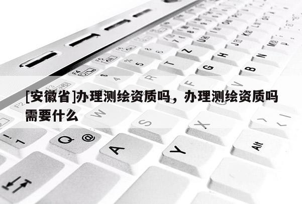 [安徽省]办理测绘资质吗，办理测绘资质吗需要什么