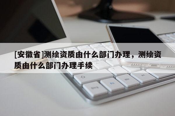 [安徽省]测绘资质由什么部门办理，测绘资质由什么部门办理手续