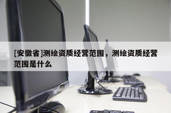 [安徽省]测绘资质经营范围，测绘资质经营范围是什么
