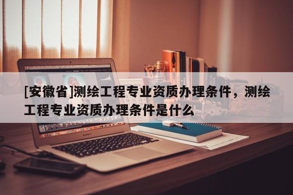 [安徽省]测绘工程专业资质办理条件，测绘工程专业资质办理条件是什么
