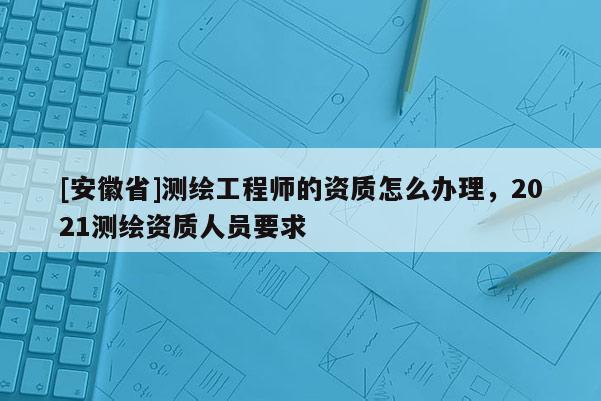[安徽省]测绘工程师的资质怎么办理，2021测绘资质人员要求