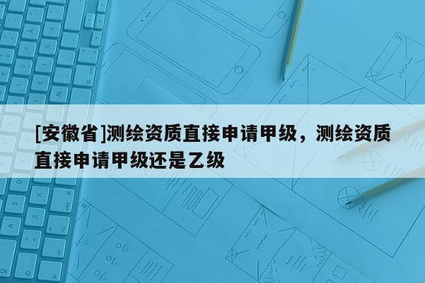 [安徽省]测绘资质直接申请甲级，测绘资质直接申请甲级还是乙级