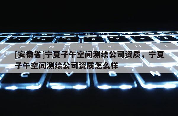 [安徽省]宁夏子午空间测绘公司资质，宁夏子午空间测绘公司资质怎么样