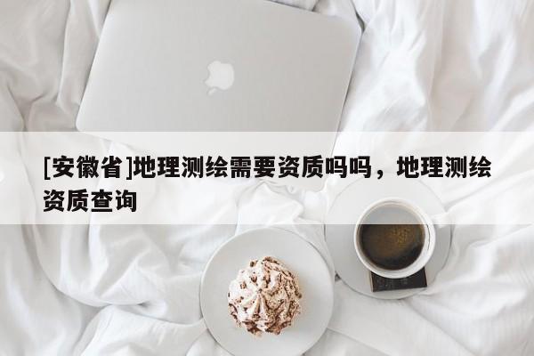 [安徽省]地理测绘需要资质吗吗，地理测绘资质查询