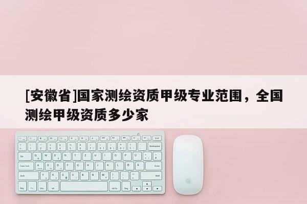 [安徽省]国家测绘资质甲级专业范围，全国测绘甲级资质多少家