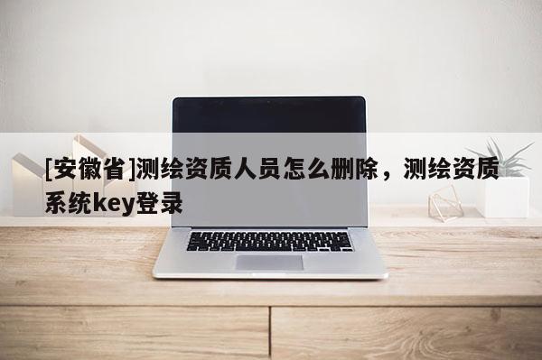[安徽省]测绘资质人员怎么删除，测绘资质系统key登录