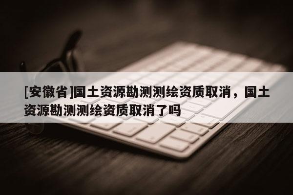 [安徽省]国土资源勘测测绘资质取消，国土资源勘测测绘资质取消了吗