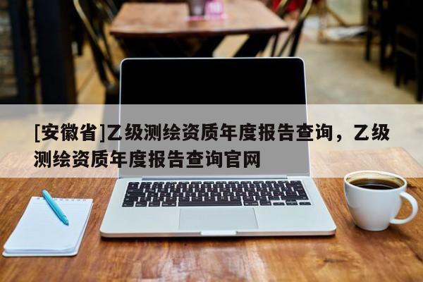 [安徽省]乙级测绘资质年度报告查询，乙级测绘资质年度报告查询官网