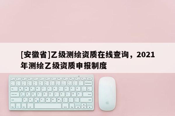 [安徽省]乙级测绘资质在线查询，2021年测绘乙级资质申报制度