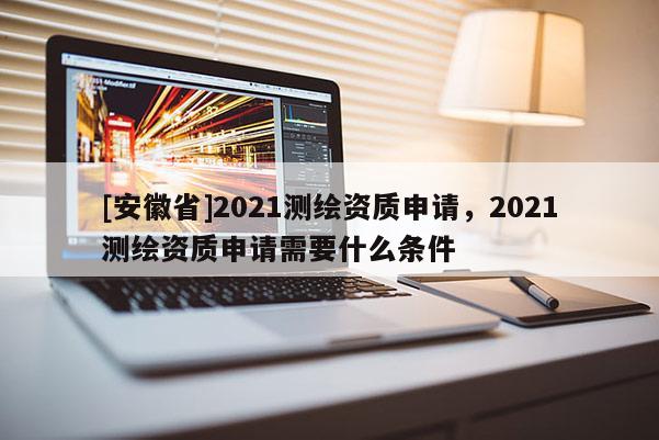 [安徽省]2021测绘资质申请，2021测绘资质申请需要什么条件