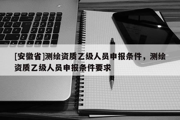 [安徽省]测绘资质乙级人员申报条件，测绘资质乙级人员申报条件要求