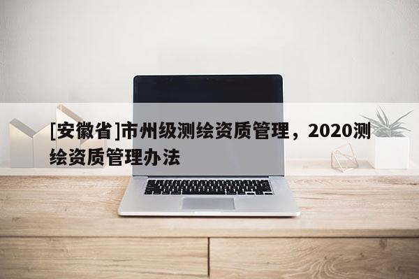 [安徽省]市州级测绘资质管理，2020测绘资质管理办法