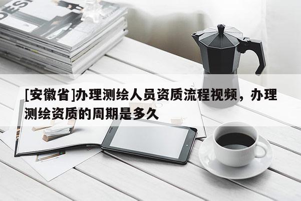 [安徽省]办理测绘人员资质流程视频，办理测绘资质的周期是多久