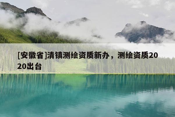 [安徽省]清镇测绘资质新办，测绘资质2020出台