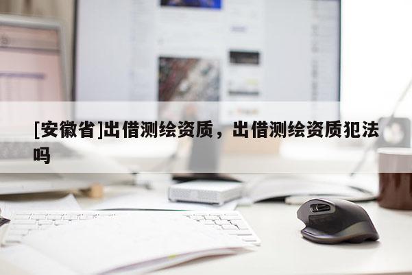 [安徽省]出借测绘资质，出借测绘资质犯法吗