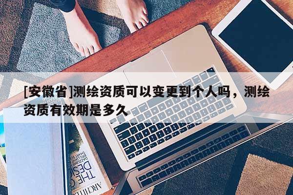 [安徽省]测绘资质可以变更到个人吗，测绘资质有效期是多久