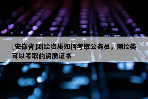 [安徽省]测绘资质如何考取公务员，测绘类可以考取的资质证书