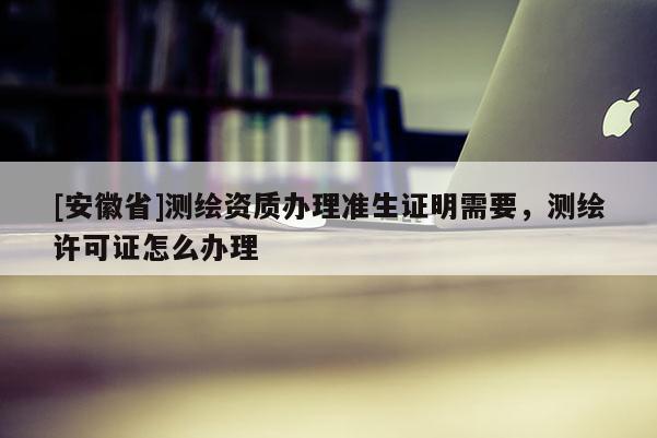 [安徽省]测绘资质办理准生证明需要，测绘许可证怎么办理