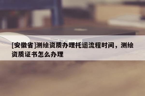 [安徽省]测绘资质办理托运流程时间，测绘资质证书怎么办理