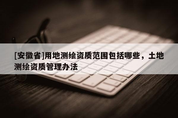 [安徽省]用地测绘资质范围包括哪些，土地测绘资质管理办法