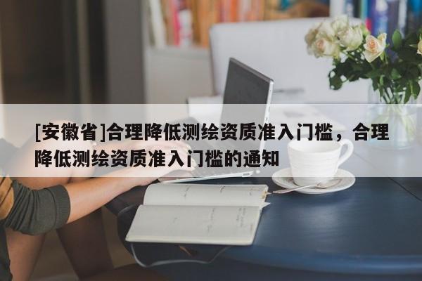 [安徽省]合理降低测绘资质准入门槛，合理降低测绘资质准入门槛的通知
