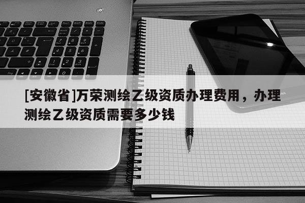 [安徽省]万荣测绘乙级资质办理费用，办理测绘乙级资质需要多少钱