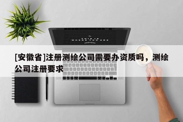 [安徽省]注册测绘公司需要办资质吗，测绘公司注册要求