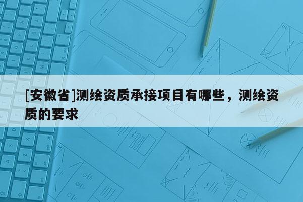 [安徽省]测绘资质承接项目有哪些，测绘资质的要求