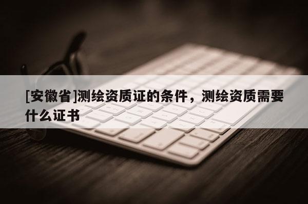 [安徽省]测绘资质证的条件，测绘资质需要什么证书