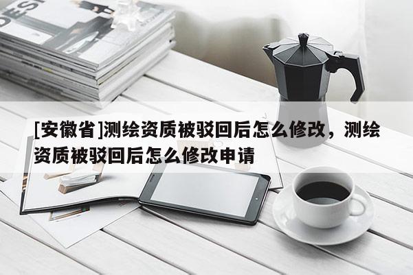 [安徽省]测绘资质被驳回后怎么修改，测绘资质被驳回后怎么修改申请
