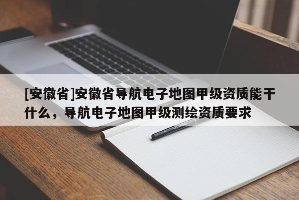 [安徽省]安徽省导航电子地图甲级资质能干什么，导航电子地图甲级测绘资质要求