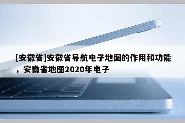 [安徽省]安徽省导航电子地图的作用和功能，安徽省地图2020年电子